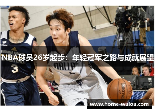 NBA球员26岁起步：年轻冠军之路与成就展望